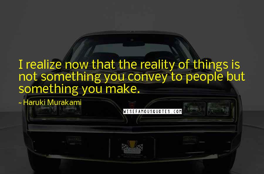 Haruki Murakami Quotes: I realize now that the reality of things is not something you convey to people but something you make.