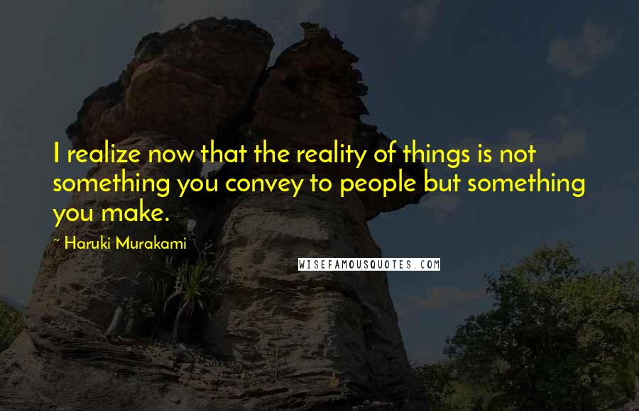 Haruki Murakami Quotes: I realize now that the reality of things is not something you convey to people but something you make.