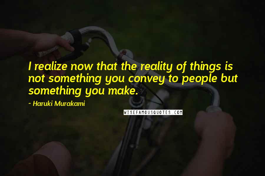 Haruki Murakami Quotes: I realize now that the reality of things is not something you convey to people but something you make.