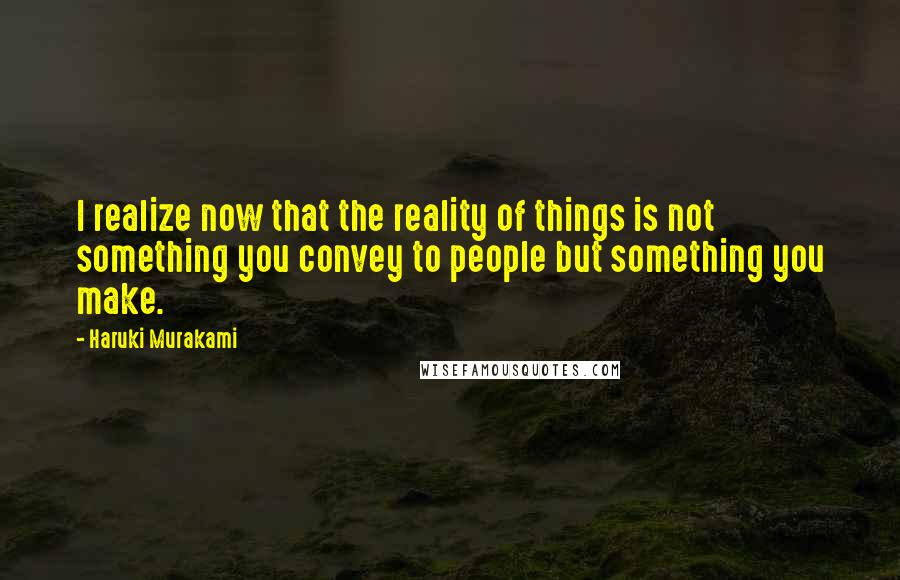 Haruki Murakami Quotes: I realize now that the reality of things is not something you convey to people but something you make.