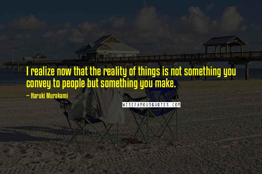 Haruki Murakami Quotes: I realize now that the reality of things is not something you convey to people but something you make.