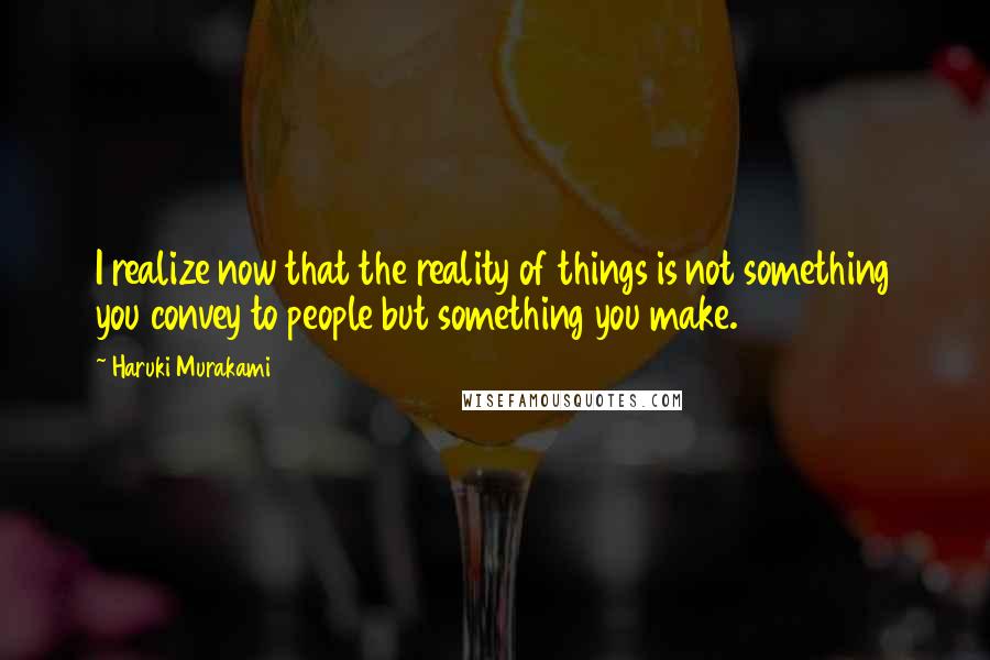 Haruki Murakami Quotes: I realize now that the reality of things is not something you convey to people but something you make.