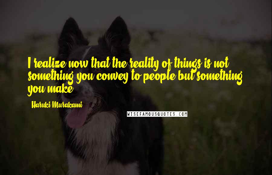 Haruki Murakami Quotes: I realize now that the reality of things is not something you convey to people but something you make.