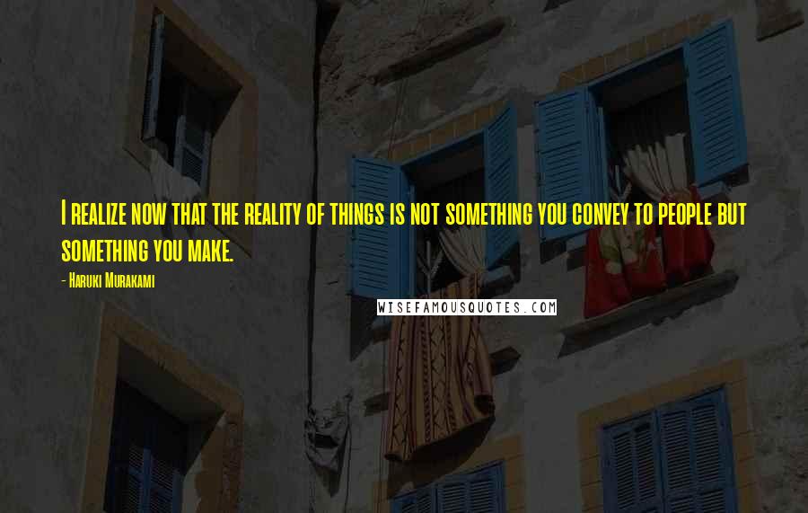 Haruki Murakami Quotes: I realize now that the reality of things is not something you convey to people but something you make.