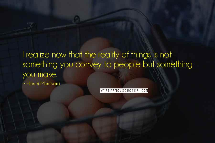 Haruki Murakami Quotes: I realize now that the reality of things is not something you convey to people but something you make.