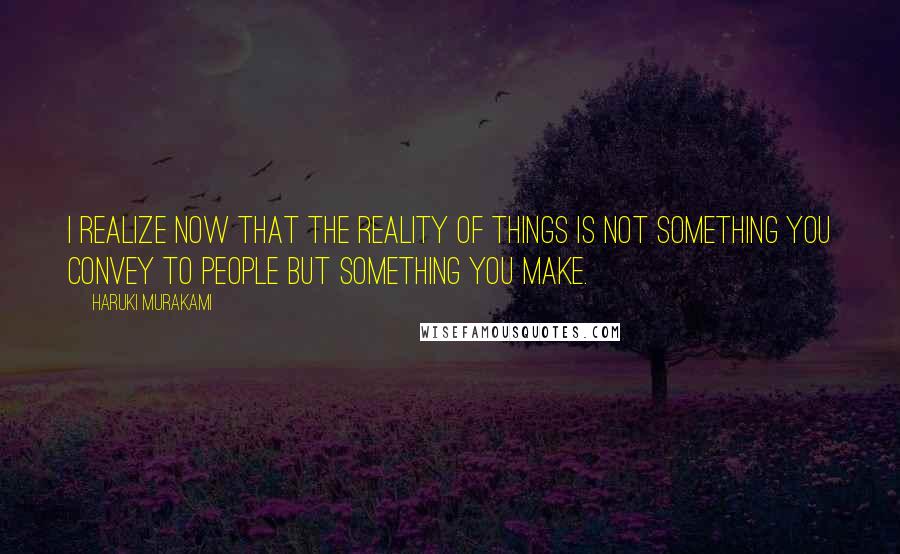 Haruki Murakami Quotes: I realize now that the reality of things is not something you convey to people but something you make.