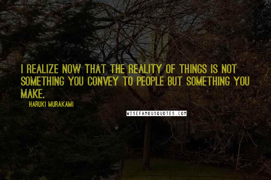 Haruki Murakami Quotes: I realize now that the reality of things is not something you convey to people but something you make.