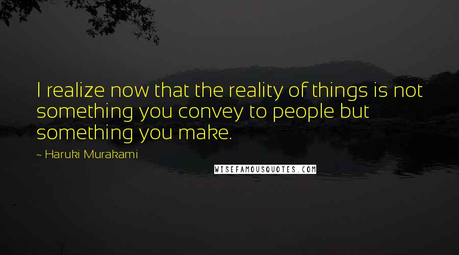 Haruki Murakami Quotes: I realize now that the reality of things is not something you convey to people but something you make.