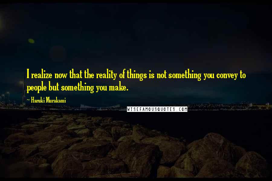 Haruki Murakami Quotes: I realize now that the reality of things is not something you convey to people but something you make.