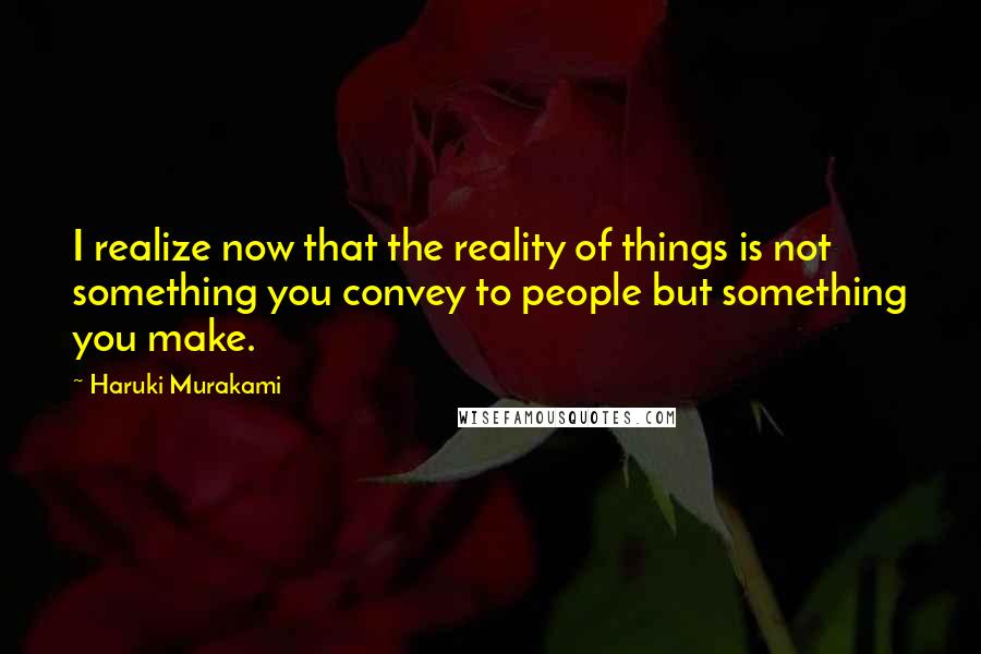 Haruki Murakami Quotes: I realize now that the reality of things is not something you convey to people but something you make.