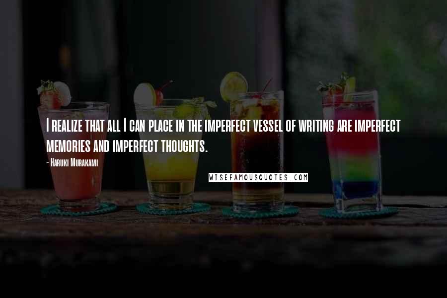 Haruki Murakami Quotes: I realize that all I can place in the imperfect vessel of writing are imperfect memories and imperfect thoughts.