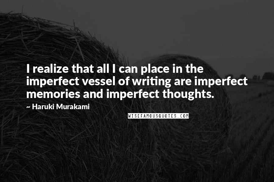 Haruki Murakami Quotes: I realize that all I can place in the imperfect vessel of writing are imperfect memories and imperfect thoughts.
