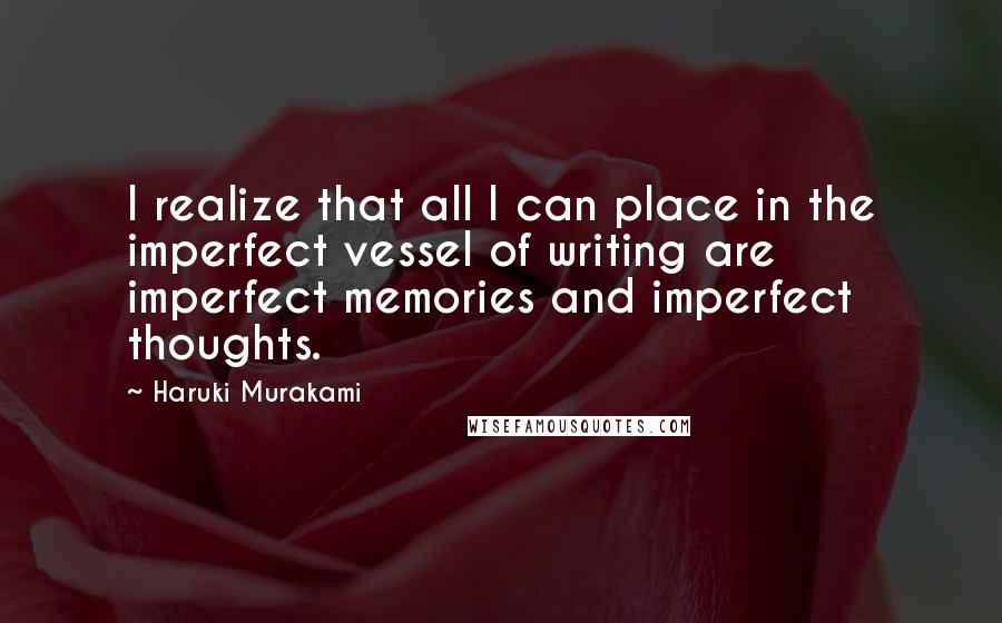 Haruki Murakami Quotes: I realize that all I can place in the imperfect vessel of writing are imperfect memories and imperfect thoughts.