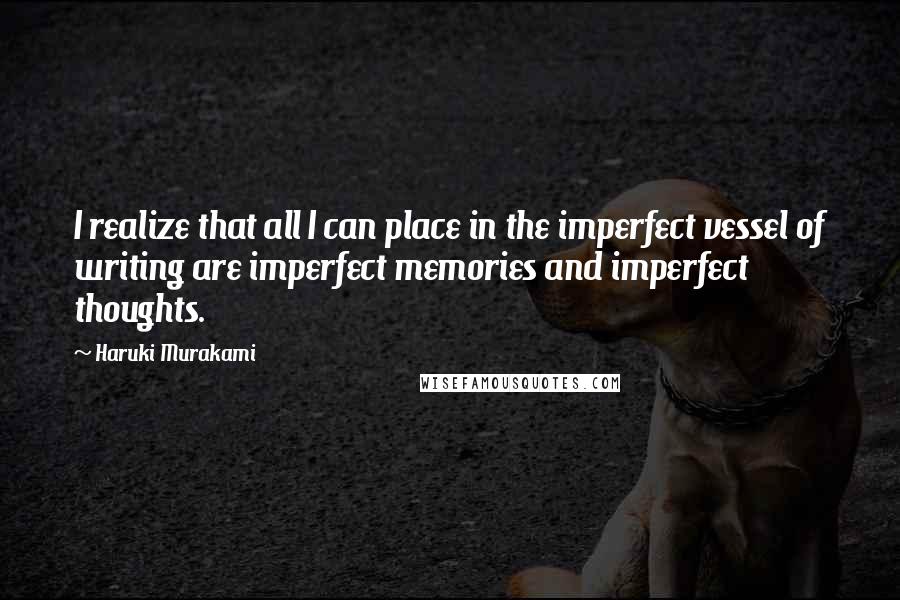 Haruki Murakami Quotes: I realize that all I can place in the imperfect vessel of writing are imperfect memories and imperfect thoughts.