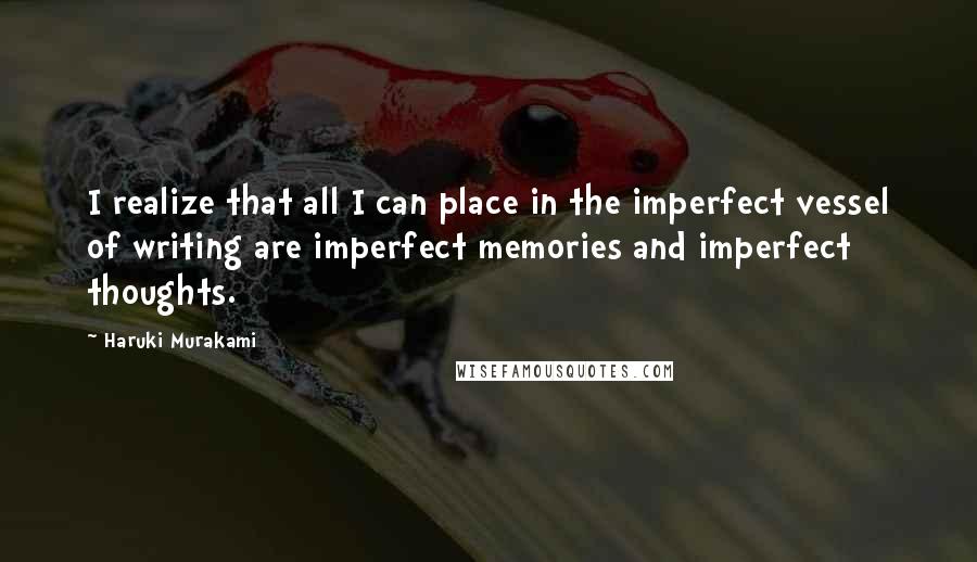 Haruki Murakami Quotes: I realize that all I can place in the imperfect vessel of writing are imperfect memories and imperfect thoughts.