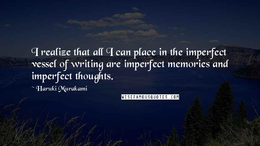 Haruki Murakami Quotes: I realize that all I can place in the imperfect vessel of writing are imperfect memories and imperfect thoughts.