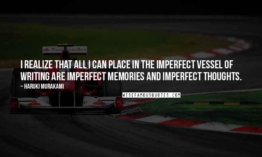Haruki Murakami Quotes: I realize that all I can place in the imperfect vessel of writing are imperfect memories and imperfect thoughts.