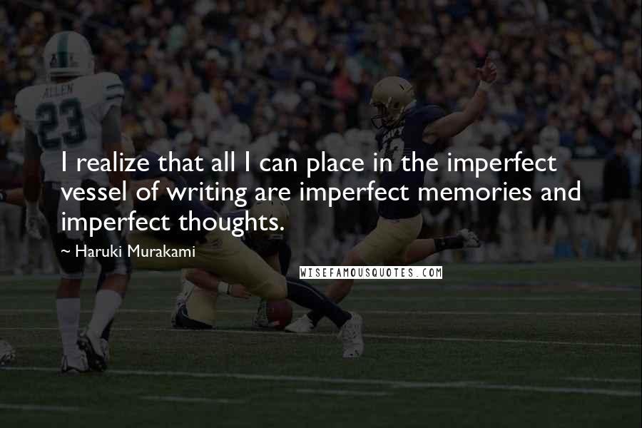 Haruki Murakami Quotes: I realize that all I can place in the imperfect vessel of writing are imperfect memories and imperfect thoughts.