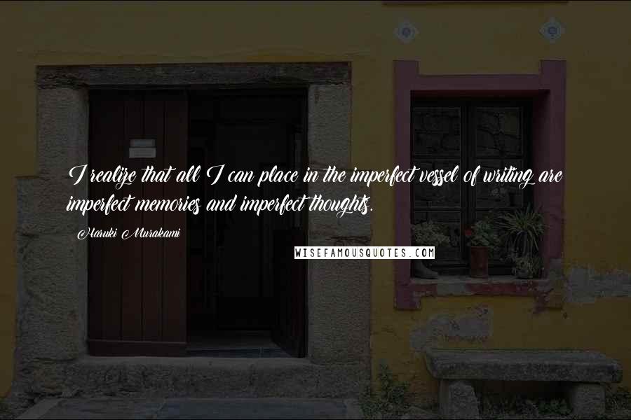 Haruki Murakami Quotes: I realize that all I can place in the imperfect vessel of writing are imperfect memories and imperfect thoughts.