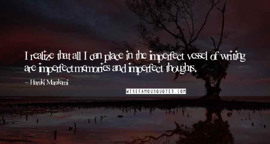 Haruki Murakami Quotes: I realize that all I can place in the imperfect vessel of writing are imperfect memories and imperfect thoughts.