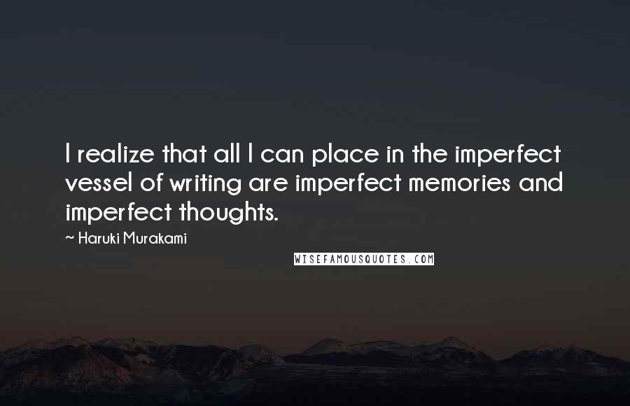 Haruki Murakami Quotes: I realize that all I can place in the imperfect vessel of writing are imperfect memories and imperfect thoughts.