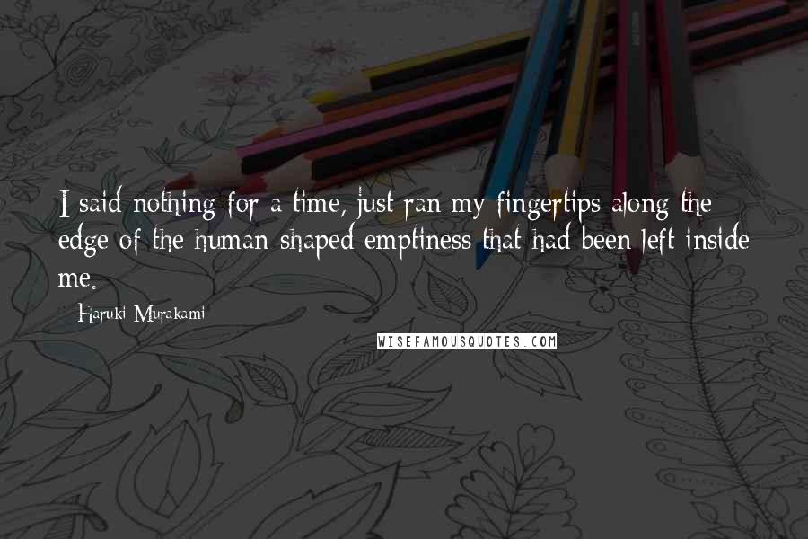 Haruki Murakami Quotes: I said nothing for a time, just ran my fingertips along the edge of the human-shaped emptiness that had been left inside me.