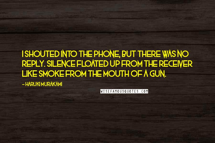 Haruki Murakami Quotes: I shouted into the phone, but there was no reply. Silence floated up from the receiver like smoke from the mouth of a gun.