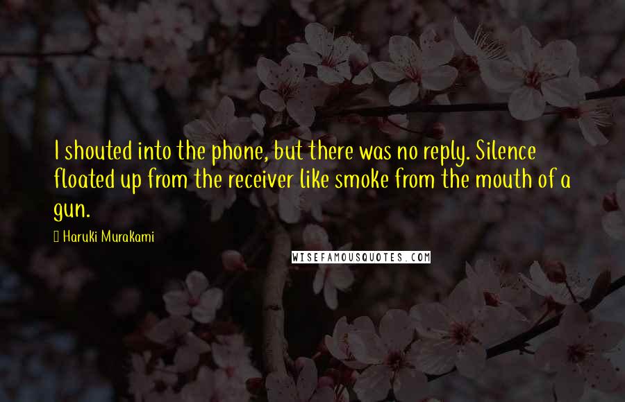 Haruki Murakami Quotes: I shouted into the phone, but there was no reply. Silence floated up from the receiver like smoke from the mouth of a gun.