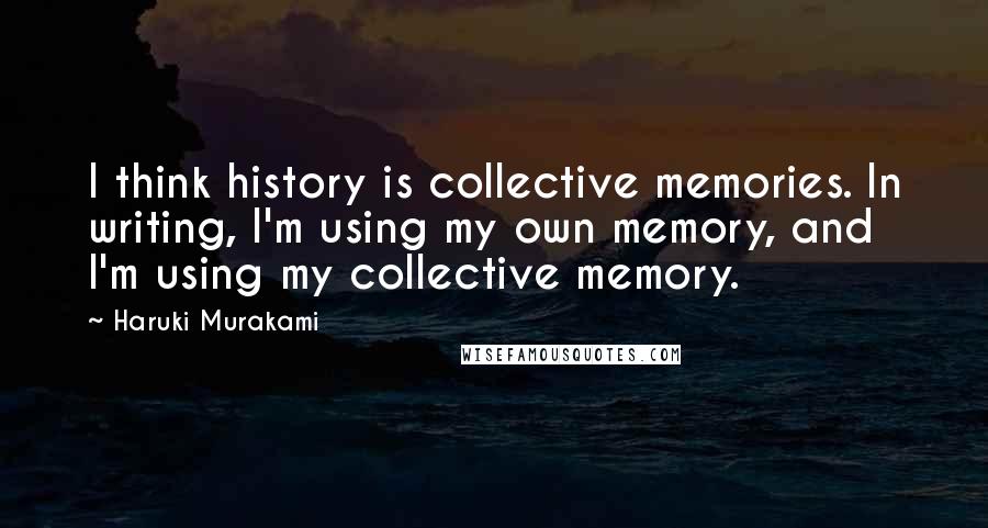 Haruki Murakami Quotes: I think history is collective memories. In writing, I'm using my own memory, and I'm using my collective memory.