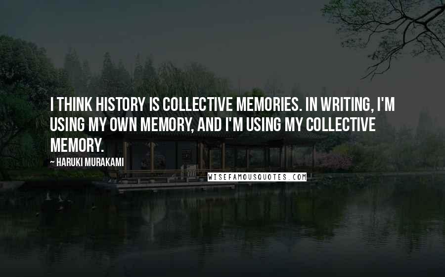 Haruki Murakami Quotes: I think history is collective memories. In writing, I'm using my own memory, and I'm using my collective memory.