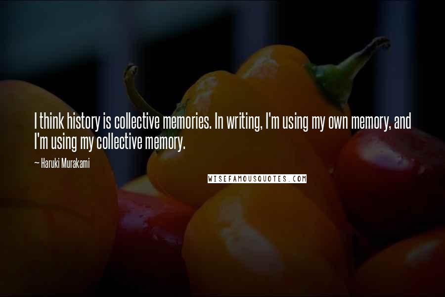 Haruki Murakami Quotes: I think history is collective memories. In writing, I'm using my own memory, and I'm using my collective memory.