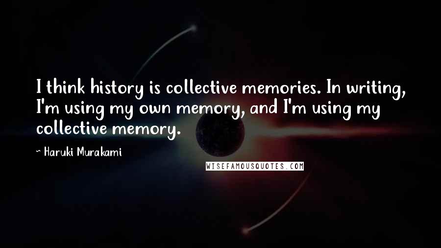 Haruki Murakami Quotes: I think history is collective memories. In writing, I'm using my own memory, and I'm using my collective memory.