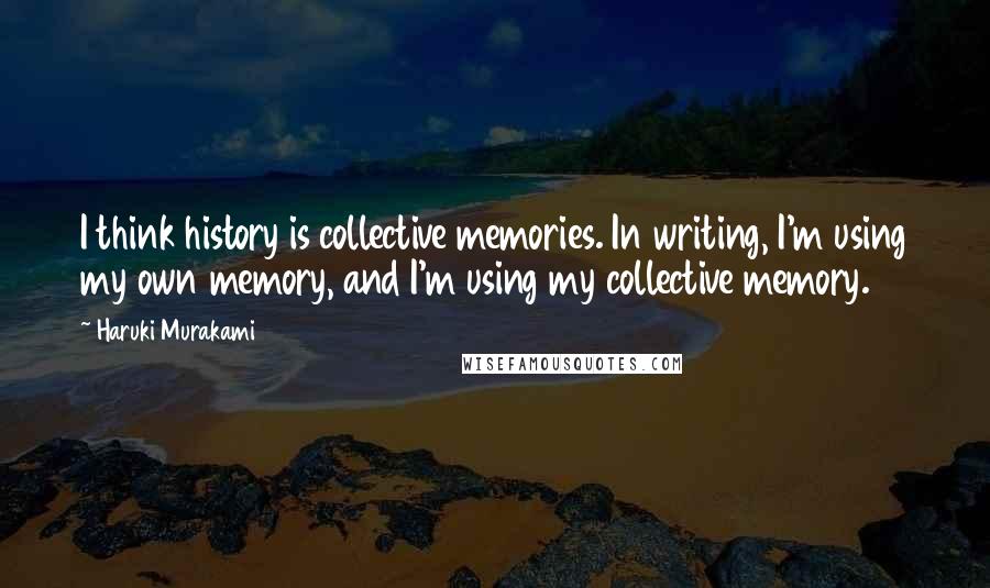 Haruki Murakami Quotes: I think history is collective memories. In writing, I'm using my own memory, and I'm using my collective memory.