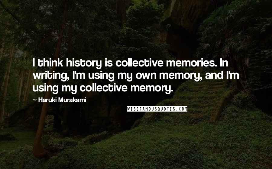 Haruki Murakami Quotes: I think history is collective memories. In writing, I'm using my own memory, and I'm using my collective memory.