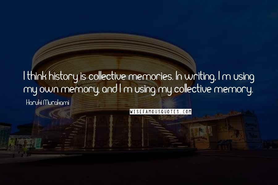 Haruki Murakami Quotes: I think history is collective memories. In writing, I'm using my own memory, and I'm using my collective memory.