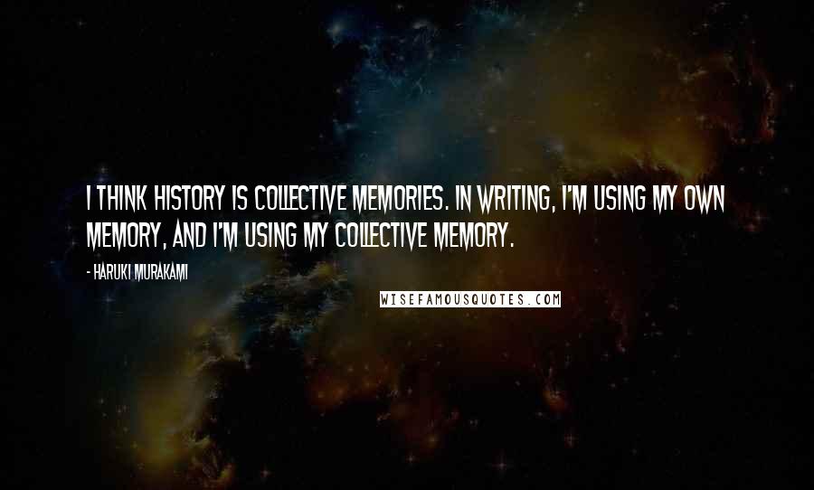 Haruki Murakami Quotes: I think history is collective memories. In writing, I'm using my own memory, and I'm using my collective memory.