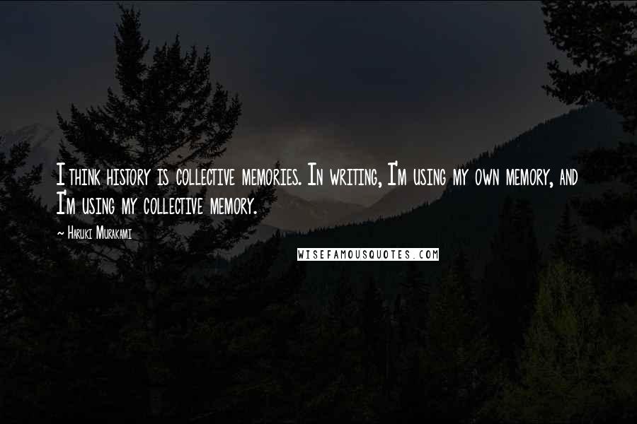 Haruki Murakami Quotes: I think history is collective memories. In writing, I'm using my own memory, and I'm using my collective memory.