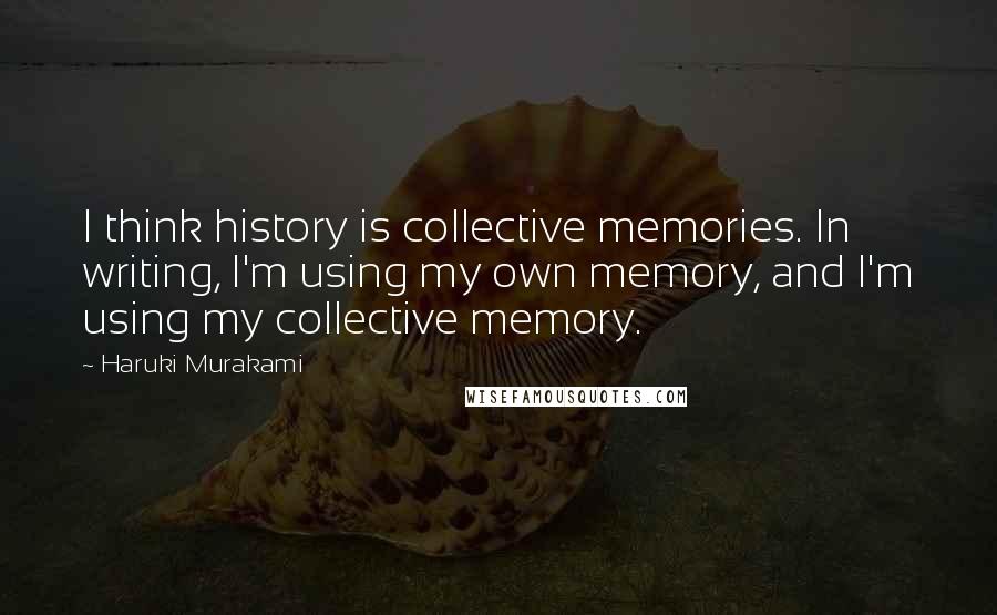 Haruki Murakami Quotes: I think history is collective memories. In writing, I'm using my own memory, and I'm using my collective memory.