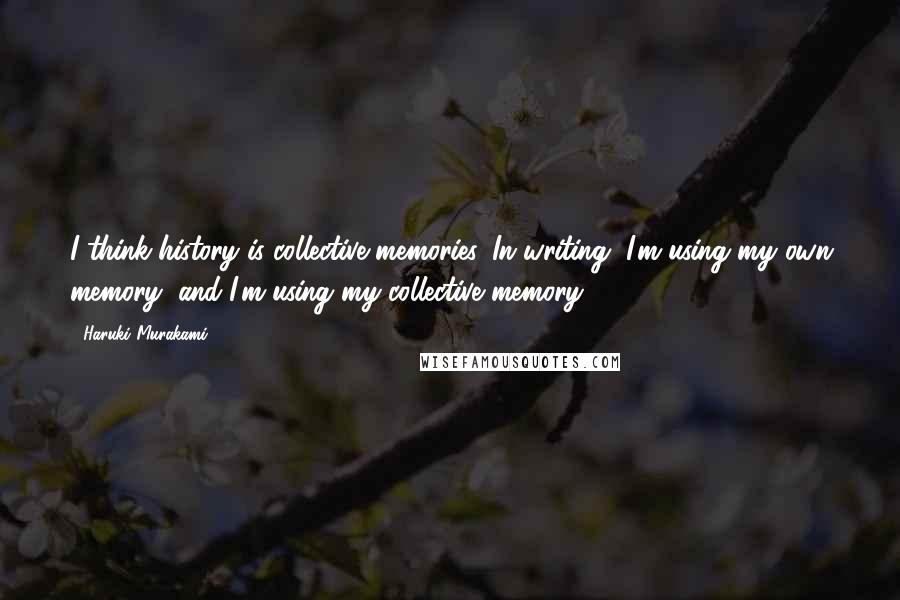 Haruki Murakami Quotes: I think history is collective memories. In writing, I'm using my own memory, and I'm using my collective memory.