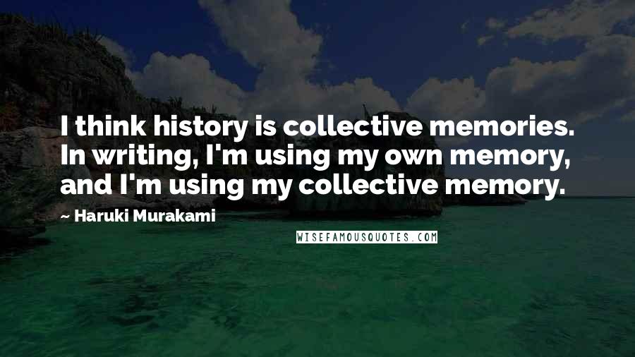 Haruki Murakami Quotes: I think history is collective memories. In writing, I'm using my own memory, and I'm using my collective memory.