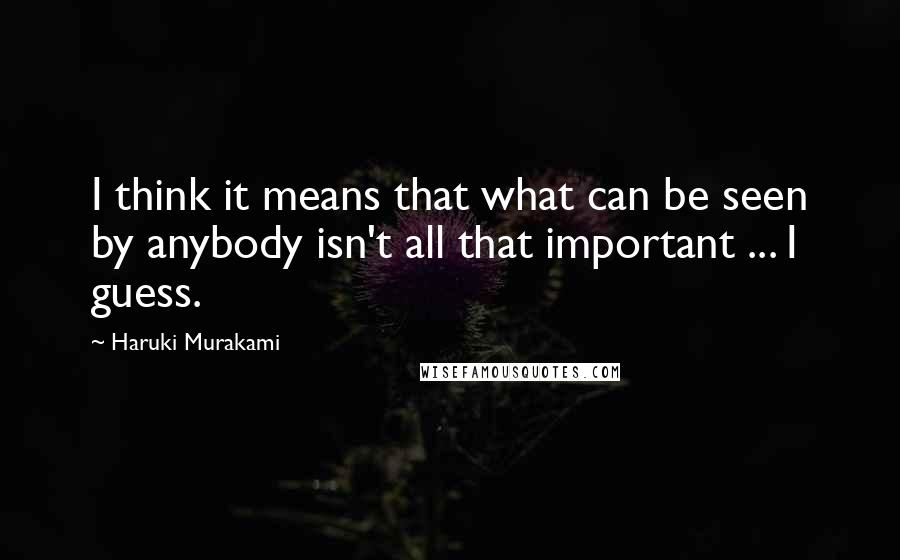 Haruki Murakami Quotes: I think it means that what can be seen by anybody isn't all that important ... I guess.