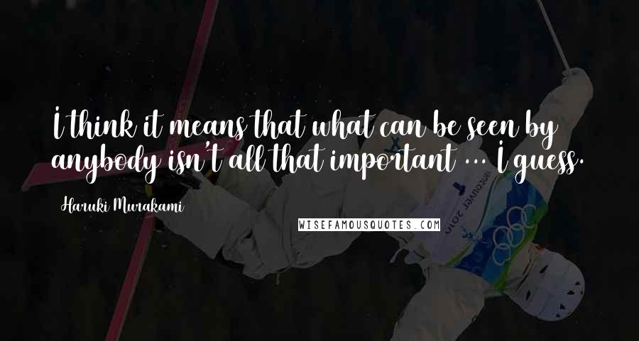 Haruki Murakami Quotes: I think it means that what can be seen by anybody isn't all that important ... I guess.