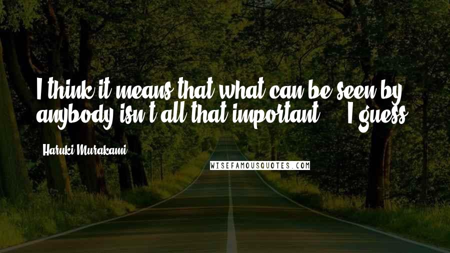 Haruki Murakami Quotes: I think it means that what can be seen by anybody isn't all that important ... I guess.