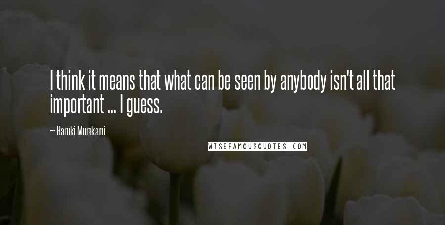 Haruki Murakami Quotes: I think it means that what can be seen by anybody isn't all that important ... I guess.