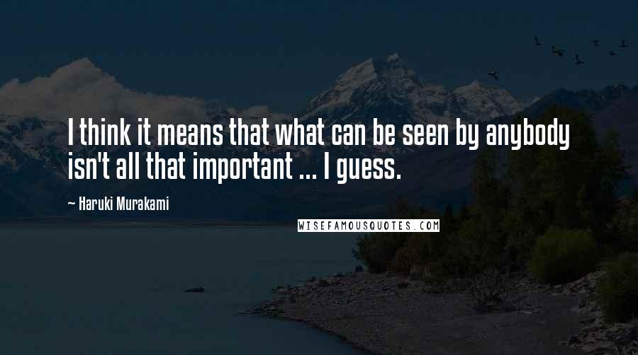 Haruki Murakami Quotes: I think it means that what can be seen by anybody isn't all that important ... I guess.