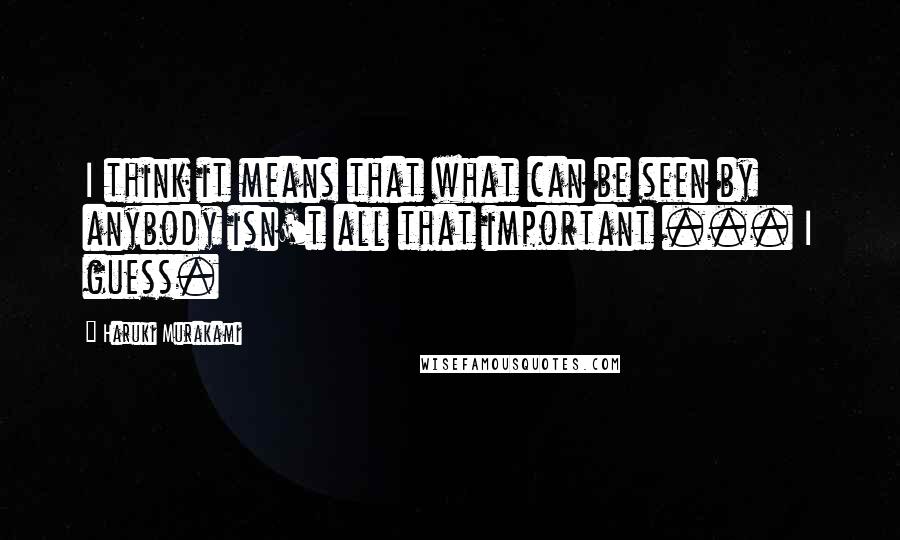 Haruki Murakami Quotes: I think it means that what can be seen by anybody isn't all that important ... I guess.