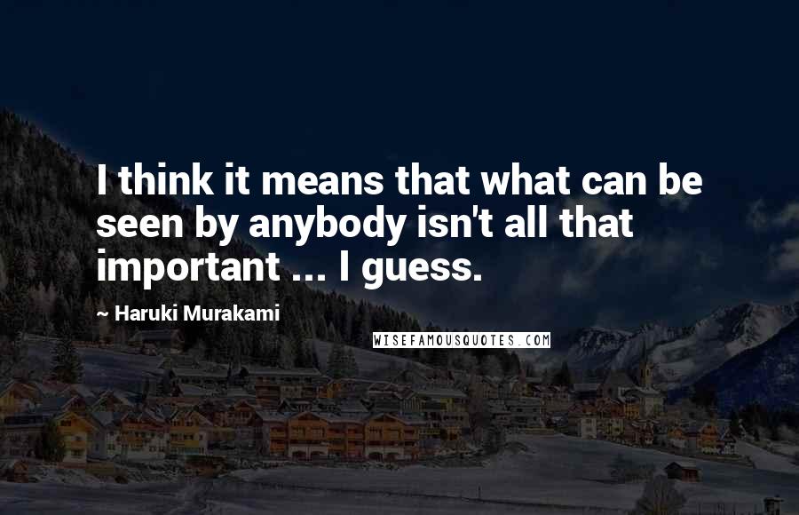 Haruki Murakami Quotes: I think it means that what can be seen by anybody isn't all that important ... I guess.