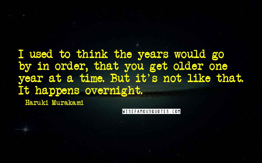 Haruki Murakami Quotes: I used to think the years would go by in order, that you get older one year at a time. But it's not like that. It happens overnight.