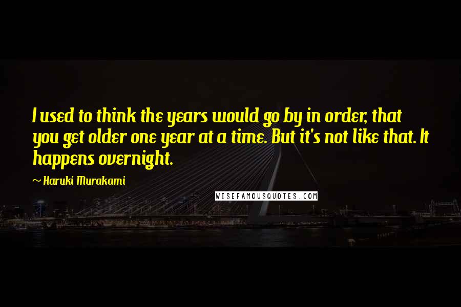 Haruki Murakami Quotes: I used to think the years would go by in order, that you get older one year at a time. But it's not like that. It happens overnight.