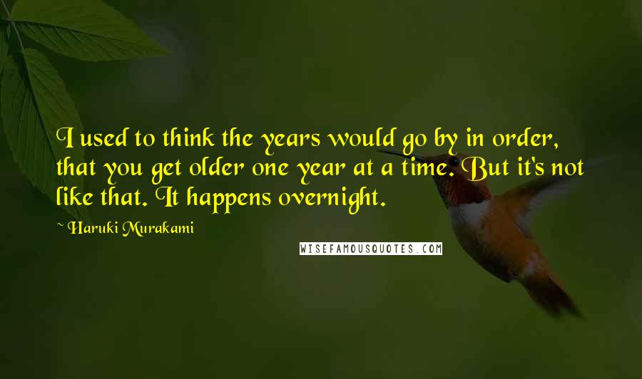 Haruki Murakami Quotes: I used to think the years would go by in order, that you get older one year at a time. But it's not like that. It happens overnight.